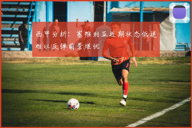 西甲分析：塞维利亚近期状态低迷难以反弹前景堪忧