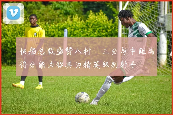 快船总裁盛赞八村塁三分与中距离得分能力称其为精英级别射手