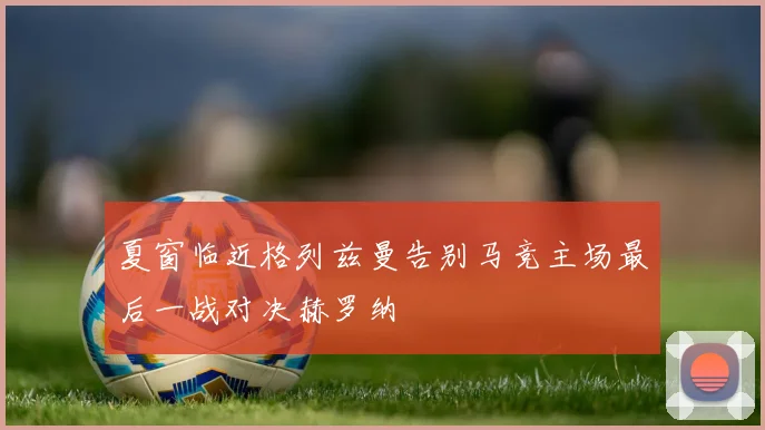 夏窗临近格列兹曼告别马竞主场最后一战对决赫罗纳