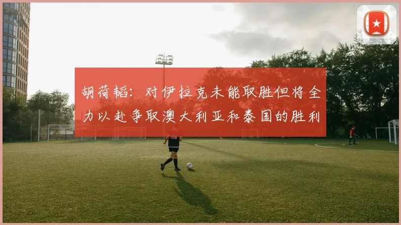 胡荷韬：对伊拉克未能取胜但将全力以赴争取澳大利亚和泰国的胜利