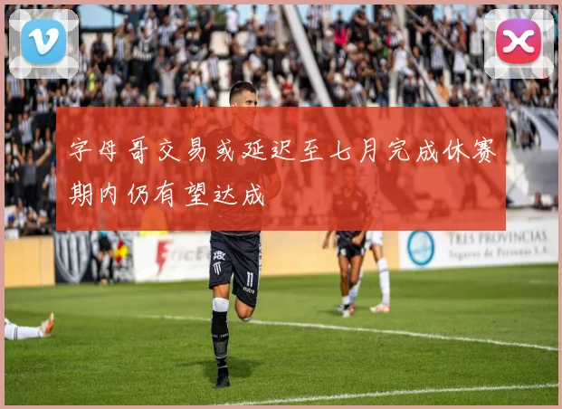 字母哥交易或延迟至七月完成休赛期内仍有望达成