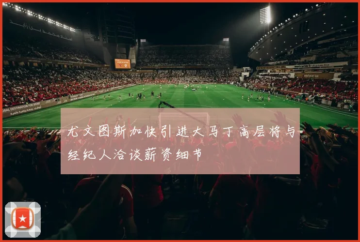 尤文图斯加快引进大马丁高层将与经纪人洽谈薪资细节