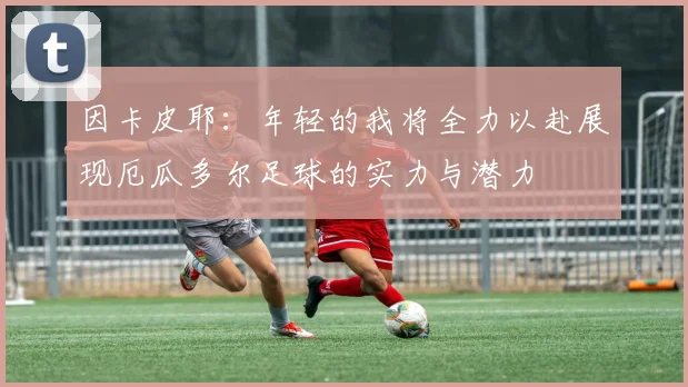 因卡皮耶：年轻的我将全力以赴展现厄瓜多尔足球的实力与潜力