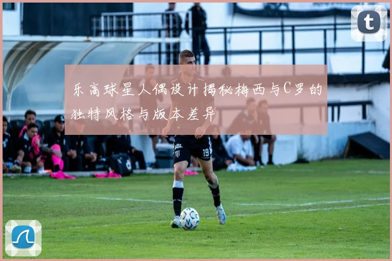 乐高球星人偶设计揭秘梅西与C罗的独特风格与版本差异