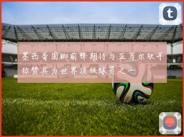 墨西哥国脚前锋期待与亚马尔联手称赞其为世界顶级球员之一