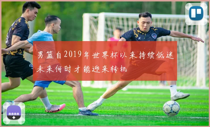 男篮自2019年世界杯以来持续低迷未来何时才能迎来转机