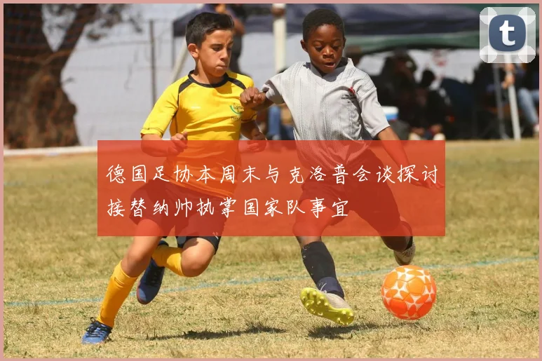 德国足协本周末与克洛普会谈探讨接替纳帅执掌国家队事宜