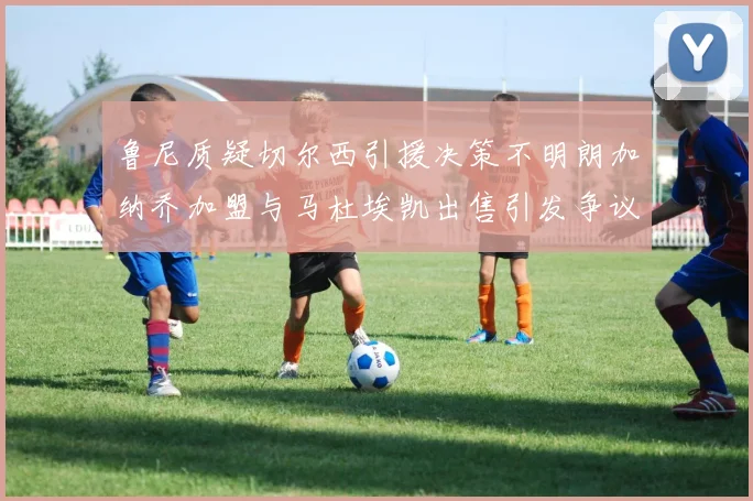 鲁尼质疑切尔西引援决策不明朗加纳乔加盟与马杜埃凯出售引发争议