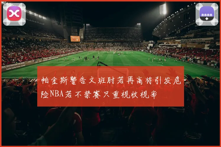 帕金斯警告文班肘若再高将引发危险NBA若不禁赛只重视收视率