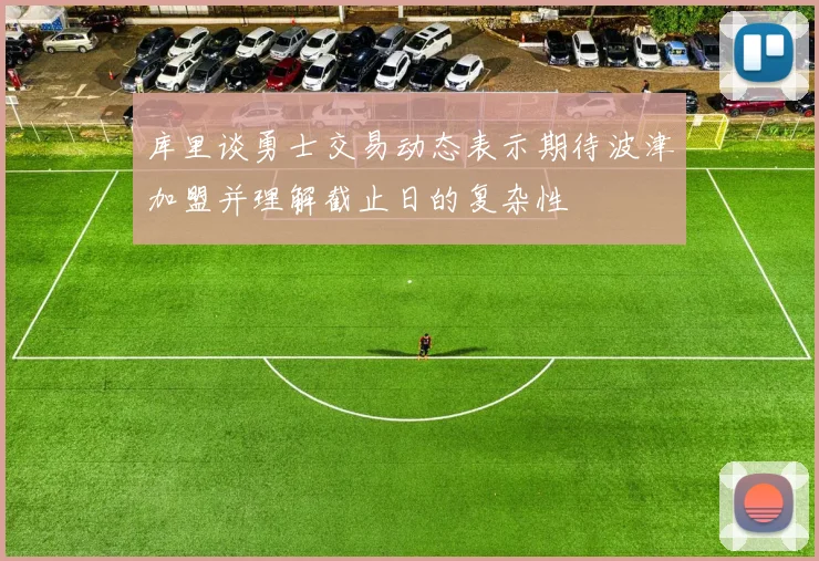 库里谈勇士交易动态表示期待波津加盟并理解截止日的复杂性