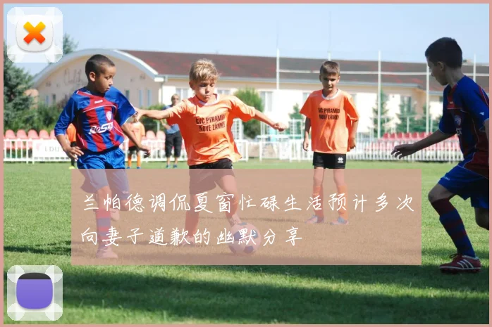 兰帕德调侃夏窗忙碌生活预计多次向妻子道歉的幽默分享