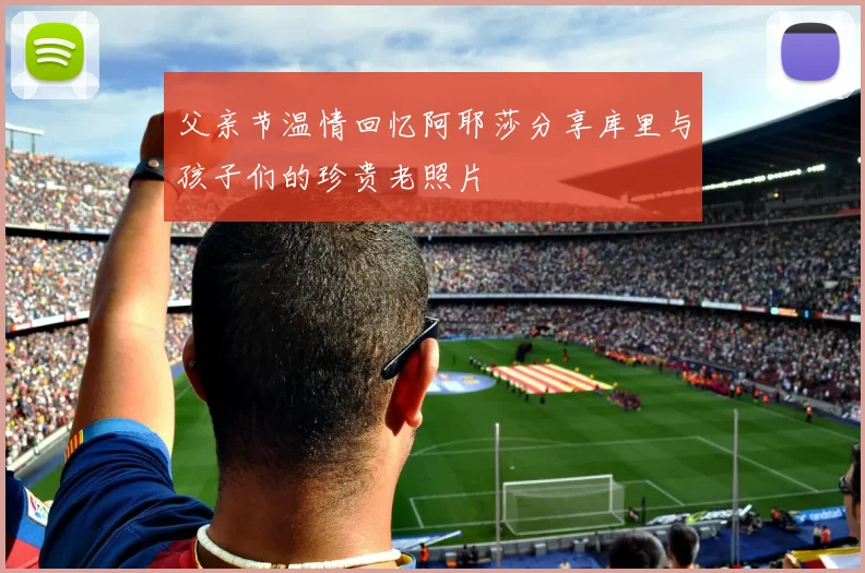 父亲节温情回忆阿耶莎分享库里与孩子们的珍贵老照片