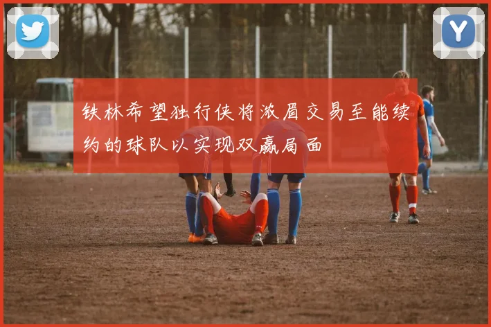 铁林希望独行侠将浓眉交易至能续约的球队以实现双赢局面