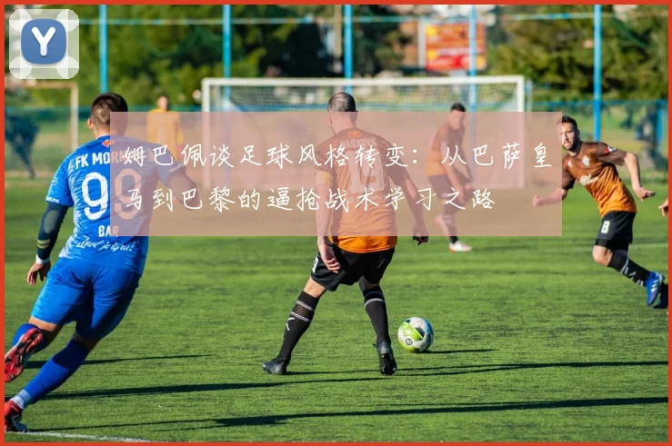 姆巴佩谈足球风格转变：从巴萨皇马到巴黎的逼抢战术学习之路