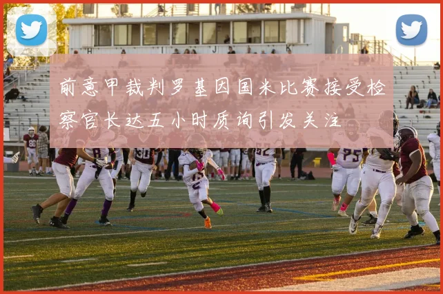 前意甲裁判罗基因国米比赛接受检察官长达五小时质询引发关注