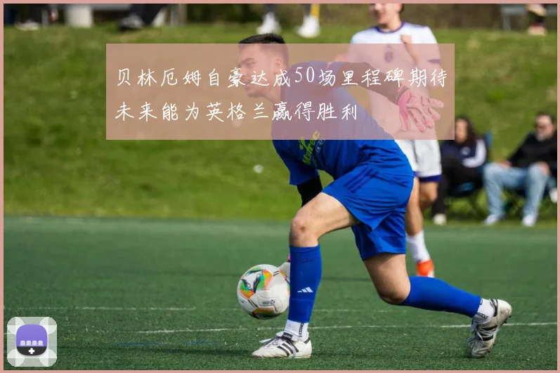 贝林厄姆自豪达成50场里程碑期待未来能为英格兰赢得胜利