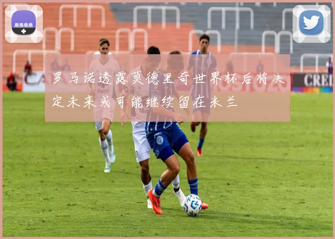 罗马诺透露莫德里奇世界杯后将决定未来或可能继续留在米兰