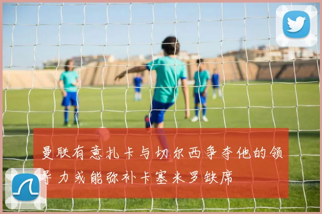 曼联有意扎卡与切尔西争夺他的领导力或能弥补卡塞米罗缺席