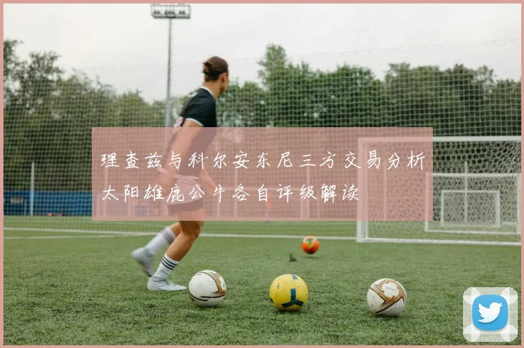 理查兹与科尔安东尼三方交易分析太阳雄鹿公牛各自评级解读