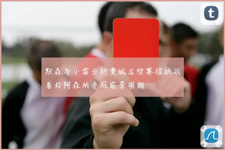 默森与小雷分析曼城后续赛程挑战看好阿森纳夺冠前景明朗