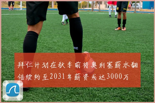 拜仁计划在秋季前将奥利塞薪水翻倍续约至2031年薪资或达3000万