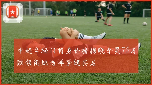 中超年轻门将身价榜揭晓李昊75万欧领衔姚浩洋紧随其后
