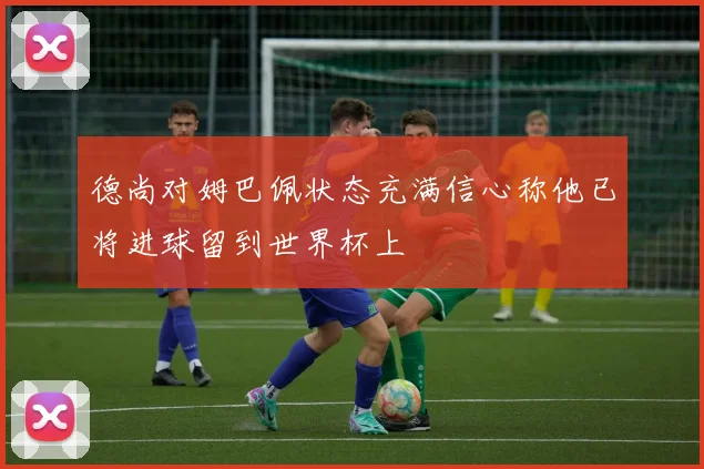 德尚对姆巴佩状态充满信心称他已将进球留到世界杯上