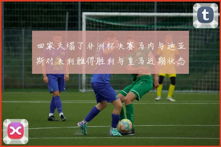 回家天塌了非洲杯决赛马内与迪亚斯对决利雅得胜利与皇马近期状态堪忧
