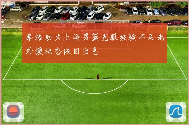 弗格助力上海男篮克服经验不足老外援状态依旧出色