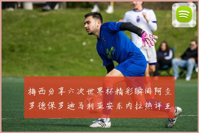 梅西分享六次世界杯精彩瞬间阿圭罗德保罗迪马利亚安东内拉热评互动