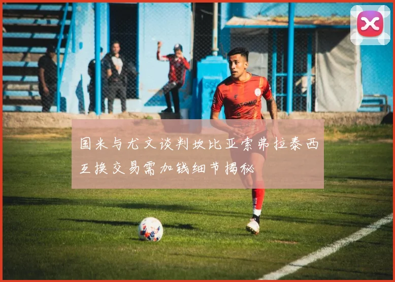 国米与尤文谈判坎比亚索弗拉泰西互换交易需加钱细节揭秘